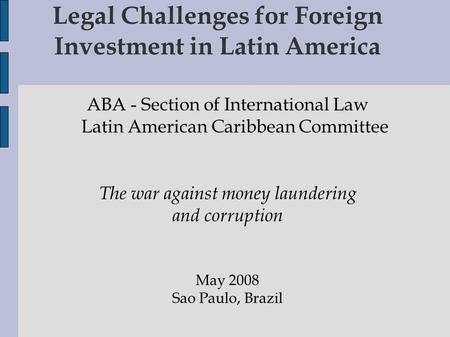 Legal Challenges for Foreign Investment in Latin America ABA - Section of International Law Latin American Caribbean Committee The war against money laundering.