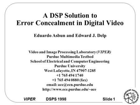 VIPER DSPS 1998 Slide 1 A DSP Solution to Error Concealment in Digital Video Eduardo Asbun and Edward J. Delp Video and Image Processing Laboratory (VIPER)