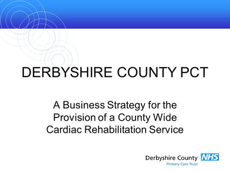 DERBYSHIRE COUNTY PCT A Business Strategy for the Provision of a County Wide Cardiac Rehabilitation Service.