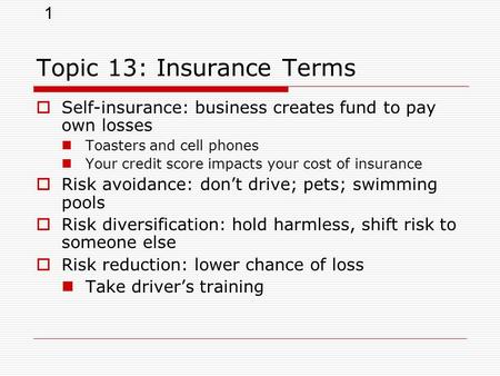 1 Topic 13: Insurance Terms  Self-insurance: business creates fund to pay own losses Toasters and cell phones Your credit score impacts your cost of insurance.