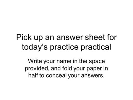 Pick up an answer sheet for today’s practice practical Write your name in the space provided, and fold your paper in half to conceal your answers.