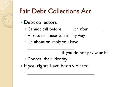 Fair Debt Collections Act Debt collectors ◦ Cannot call before ____ or after ______ ◦ Harass or abuse you in any way ◦ Lie about or imply you have ___________________.