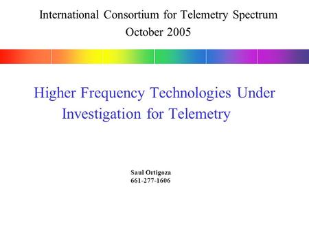 Higher Frequency Technologies Under Investigation for Telemetry Saul Ortigoza 661-277-1606 International Consortium for Telemetry Spectrum October 2005.