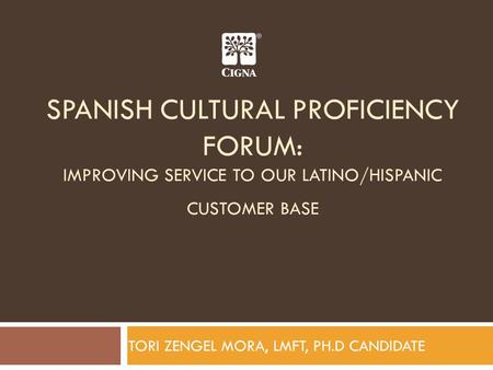SPANISH CULTURAL PROFICIENCY FORUM: IMPROVING SERVICE TO OUR LATINO/HISPANIC CUSTOMER BASE TORI ZENGEL MORA, LMFT, PH.D CANDIDATE.