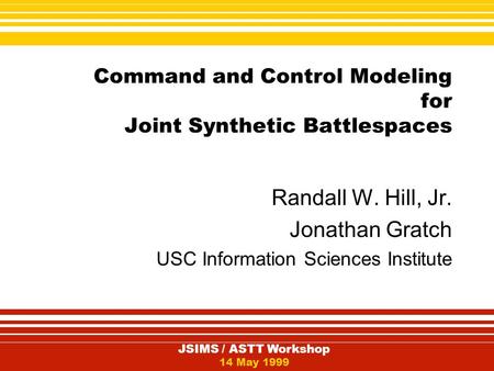 JSIMS / ASTT Workshop 14 May 1999 Command and Control Modeling for Joint Synthetic Battlespaces Randall W. Hill, Jr. Jonathan Gratch USC Information Sciences.