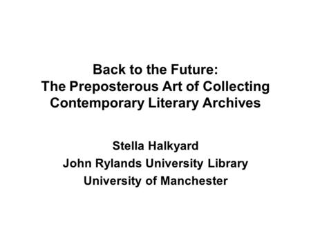 Back to the Future: The Preposterous Art of Collecting Contemporary Literary Archives Stella Halkyard John Rylands University Library University of Manchester.
