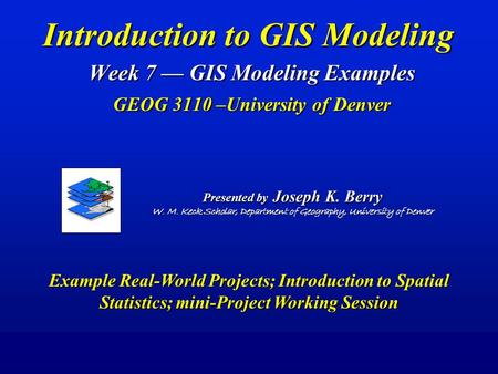 Introduction to GIS Modeling Week 7 — GIS Modeling Examples GEOG 3110 –University of Denver Presented by Joseph K. Berry W. M. Keck Scholar, Department.