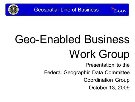 Geo-Enabled Business Work Group Presentation to the Federal Geographic Data Committee Coordination Group October 13, 2009 Geospatial Line of Business.