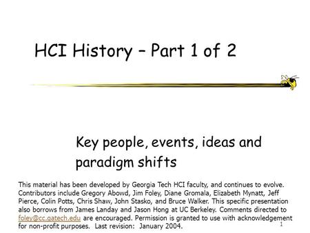 1 HCI History – Part 1 of 2 Key people, events, ideas and paradigm shifts This material has been developed by Georgia Tech HCI faculty, and continues.