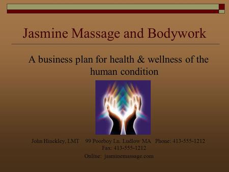 Jasmine Massage and Bodywork A business plan for health & wellness of the human condition John Hinckley, LMT 99 Poorboy Ln. Ludlow MA Phone: 413-555-1212.
