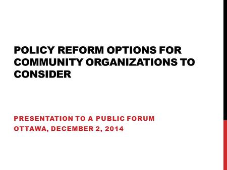 POLICY REFORM OPTIONS FOR COMMUNITY ORGANIZATIONS TO CONSIDER PRESENTATION TO A PUBLIC FORUM OTTAWA, DECEMBER 2, 2014.