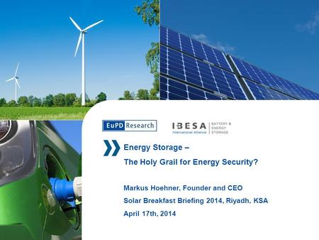 Energy Storage – The Holy Grail for Energy Security? Markus Hoehner, Founder and CEO Solar Breakfast Briefing 2014, Riyadh, KSA April 17th, 2014.