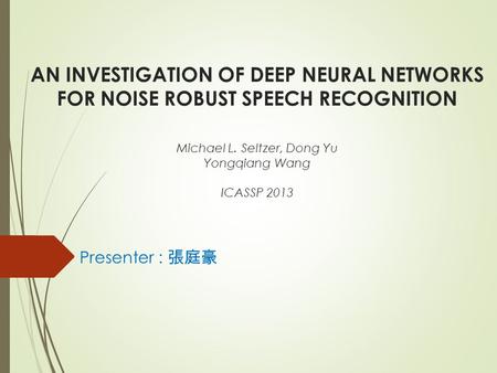 AN INVESTIGATION OF DEEP NEURAL NETWORKS FOR NOISE ROBUST SPEECH RECOGNITION Michael L. Seltzer, Dong Yu Yongqiang Wang ICASSP 2013 Presenter : 張庭豪.