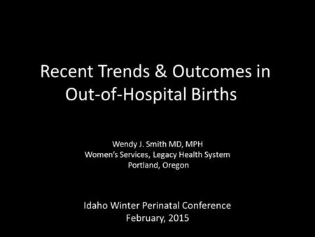 Recent Trends & Outcomes in Out-of-Hospital Births Wendy J. Smith MD, MPH Women’s Services, Legacy Health System Portland, Oregon Idaho Winter Perinatal.