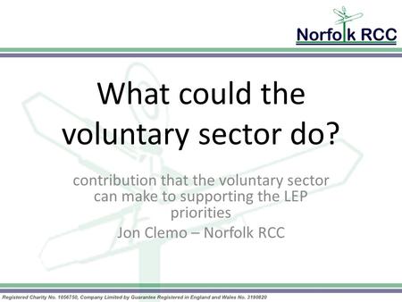 What could the voluntary sector do? contribution that the voluntary sector can make to supporting the LEP priorities Jon Clemo – Norfolk RCC.