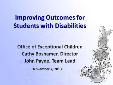 Improving Outcomes for Students with Disabilities Office of Exceptional Children Cathy Boshamer, Director John Payne, Team Lead November 7, 2013.