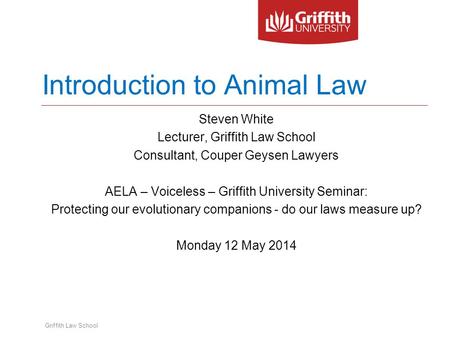 Griffith Law School Introduction to Animal Law Steven White Lecturer, Griffith Law School Consultant, Couper Geysen Lawyers AELA – Voiceless – Griffith.
