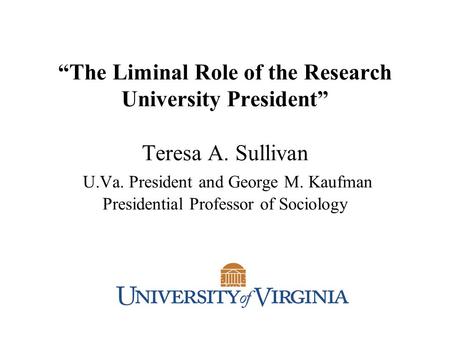 “The Liminal Role of the Research University President” Teresa A. Sullivan U.Va. President and George M. Kaufman Presidential Professor of Sociology.