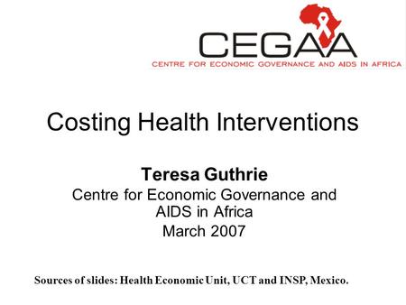 Costing Health Interventions Teresa Guthrie Centre for Economic Governance and AIDS in Africa March 2007 Sources of slides: Health Economic Unit, UCT and.