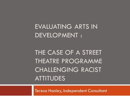 EVALUATING ARTS IN DEVELOPMENT : THE CASE OF A STREET THEATRE PROGRAMME CHALLENGING RACIST ATTITUDES Teresa Hanley, Independent Consultant.