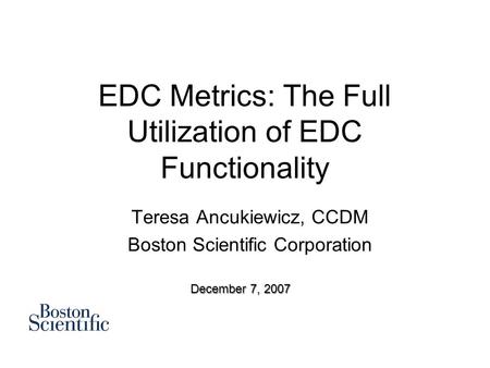 EDC Metrics: The Full Utilization of EDC Functionality Teresa Ancukiewicz, CCDM Boston Scientific Corporation December 7, 2007.