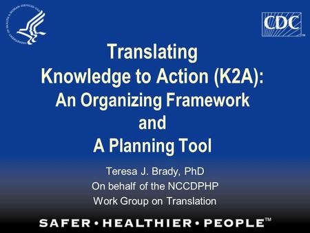 Translating Knowledge to Action (K2A): An Organizing Framework and A Planning Tool Teresa J. Brady, PhD On behalf of the NCCDPHP Work Group on Translation.