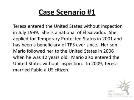Case Scenario #1 Teresa entered the United States without inspection in July 1999. She is a national of El Salvador. She applied for Temporary Protected.