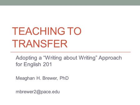 TEACHING TO TRANSFER Adopting a “Writing about Writing” Approach for English 201 Meaghan H. Brewer, PhD