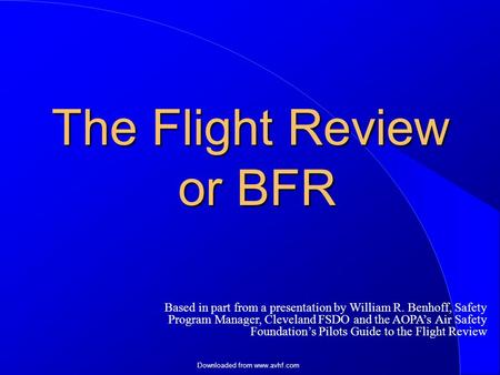 Downloaded from www.avhf.com The Flight Review or BFR Based in part from a presentation by William R. Benhoff, Safety Program Manager, Cleveland FSDO and.