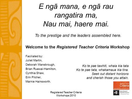 Registered Teacher Criteria Workshops 2010 E ngā mana, e ngā rau rangatira ma, Nau mai, haere mai. To the prestige and the leaders assembled here. Welcome.