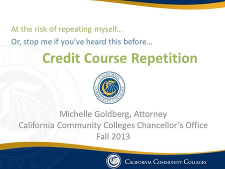 Credit Course Repetition Michelle Goldberg, Attorney California Community Colleges Chancellor’s Office Fall 2013 At the risk of repeating myself... Or,