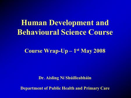 Human Development and Behavioural Science Course Course Wrap-Up – 1 st May 2008 Dr. Aisling Ní Shúilleabháin Department of Public Health and Primary Care.