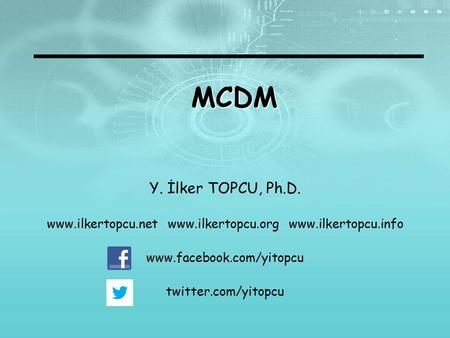 MCDM Y. İlker TOPCU, Ph.D. www.ilkertopcu.net www.ilkertopcu.org www.ilkertopcu.info www.facebook.com/yitopcu twitter.com/yitopcu.