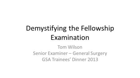 Demystifying the Fellowship Examination Tom Wilson Senior Examiner – General Surgery GSA Trainees’ Dinner 2013.