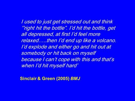 Sinclair & Green (2005) BMJ I used to just get stressed out and think ‘”right hit the bottle”. I’d hit the bottle, get all depressed, at first I’d feel.