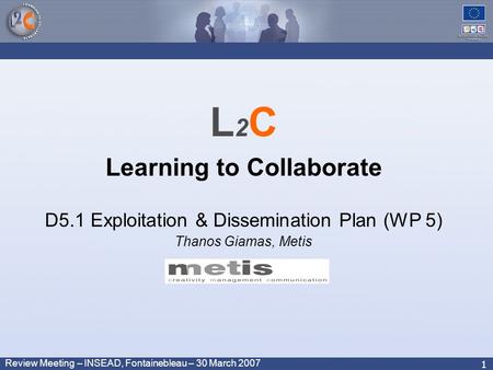 Review Meeting – INSEAD, Fontainebleau – 30 March 2007 1 L 2 C Learning to Collaborate D5.1 Exploitation & Dissemination Plan (WP 5) Thanos Giamas, Metis.