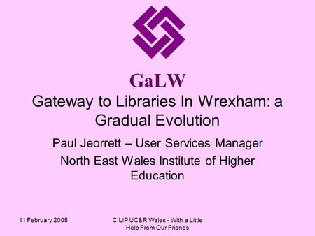 11 February 2005CILIP UC&R Wales - With a Little Help From Our Friends GaLW Gateway to Libraries In Wrexham: a Gradual Evolution Paul Jeorrett – User Services.