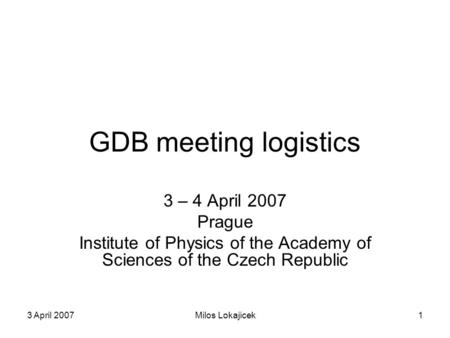 3 April 2007Milos Lokajicek1 GDB meeting logistics 3 – 4 April 2007 Prague Institute of Physics of the Academy of Sciences of the Czech Republic.