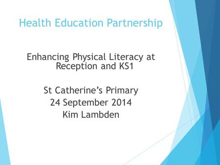 Health Education Partnership Enhancing Physical Literacy at Reception and KS1 St Catherine’s Primary 24 September 2014 Kim Lambden.