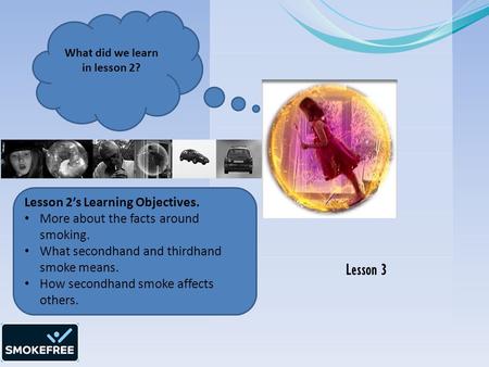 Lesson 3 What did we learn in lesson 2? Lesson 2’s Learning Objectives. More about the facts around smoking. What secondhand and thirdhand smoke means.