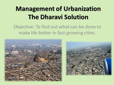 Management of Urbanization The Dharavi Solution Objective: To find out what can be done to make life better in fast-growing cities.