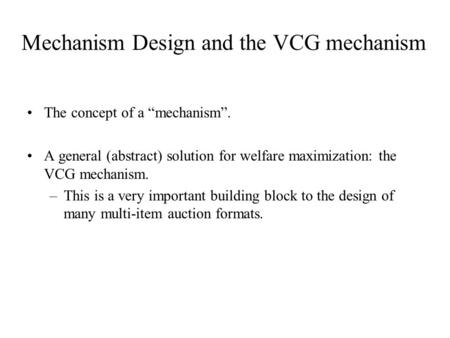 Mechanism Design and the VCG mechanism The concept of a “mechanism”. A general (abstract) solution for welfare maximization: the VCG mechanism. –This is.