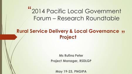 “ ” 2014 Pacific Local Government Forum – Research Roundtable Rural Service Delivery & Local Governance Project Ms Rufina Peter Project Manager, RSDLGP.