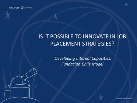 IS IT POSSIBLE TO INNOVATE IN JOB PLACEMENT STRATEGIES? Developing Internal Capacities: Fundac í on Chile Model.