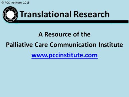 © PCC Institute, 2015 A Resource of the Palliative Care Communication Institute www.pccinstitute.com Translational Research.