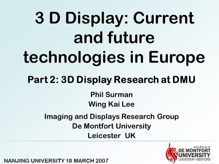 NANJING UNIVERSITY 18 MARCH 2007 3 D Display: Current and future technologies in Europe Part 2: 3D Display Research at DMU Phil Surman Wing Kai Lee Imaging.