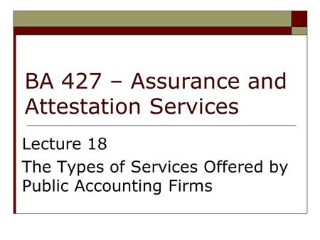 BA 427 – Assurance and Attestation Services Lecture 18 The Types of Services Offered by Public Accounting Firms.