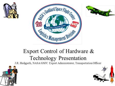 Export Control of Hardware & Technology Presentation J.R. Hedgpeth, NASA/GSFC Export Administrator, Transportation Officer.