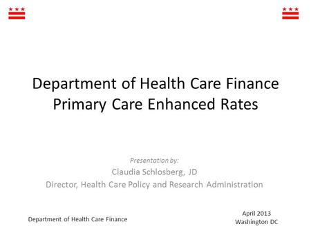 Department of Health Care Finance Primary Care Enhanced Rates Presentation by: Claudia Schlosberg, JD Director, Health Care Policy and Research Administration.
