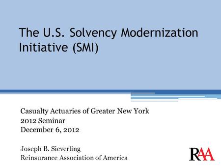 The U.S. Solvency Modernization Initiative (SMI) Casualty Actuaries of Greater New York 2012 Seminar December 6, 2012 Joseph B. Sieverling Reinsurance.
